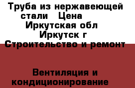 Труба из нержавеющей стали › Цена ­ 300 - Иркутская обл., Иркутск г. Строительство и ремонт » Вентиляция и кондиционирование   